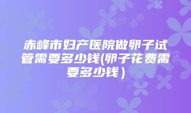 赤峰市妇产医院做卵子试管需要多少钱(卵子花费需要多少钱)
