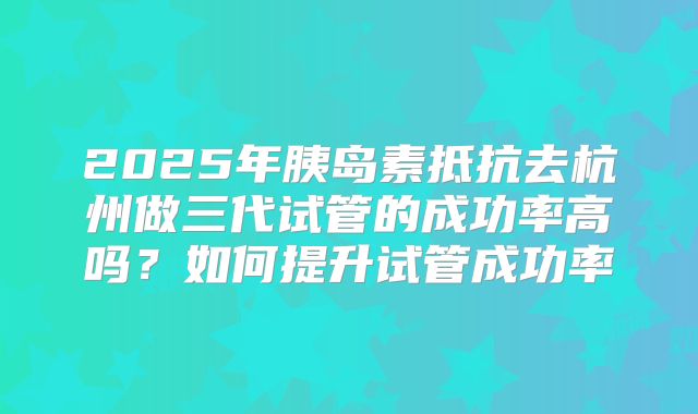 2025年胰岛素抵抗去杭州做三代试管的成功率高吗?如何提升试管成功率