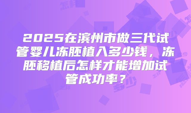 2025在滨州市做三代试管婴儿冻胚植入多少钱,冻胚移植后怎样才能增加试管成功率?