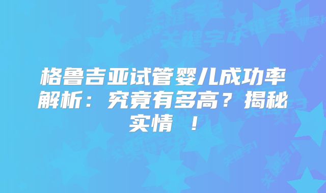 格鲁吉亚试管婴儿成功率解析：究竟有多高？揭秘实情 ！
