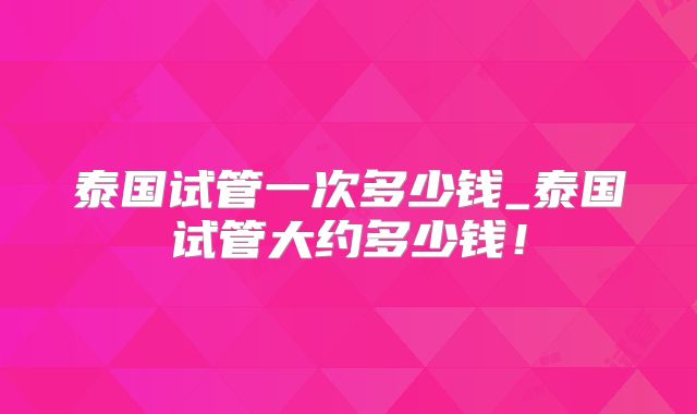 泰国试管一次多少钱_泰国试管大约多少钱！