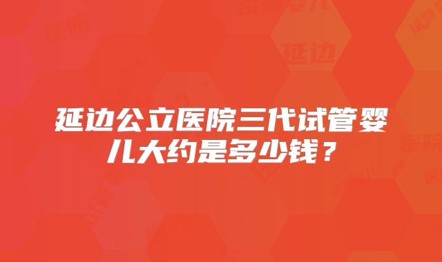 延边公立医院三代试管婴儿大约是多少钱？