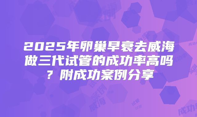 2025年卵巢早衰去威海做三代试管的成功率高吗？附成功案例分享