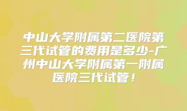 中山大学附属第二医院第三代试管的费用是多少-广州中山大学附属第一附属医院三代试管!