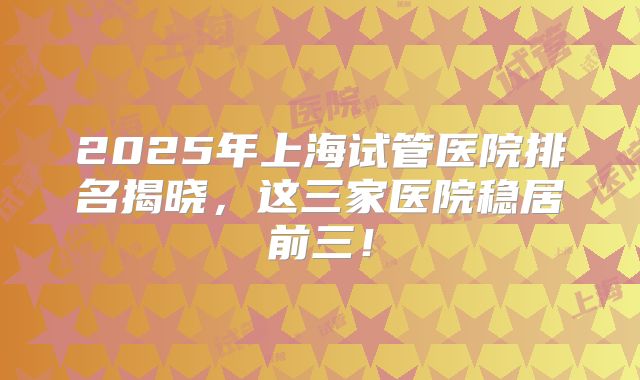 2025年上海试管医院排名揭晓,这三家医院稳居前三!