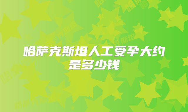 哈萨克斯坦人工受孕大约是多少钱