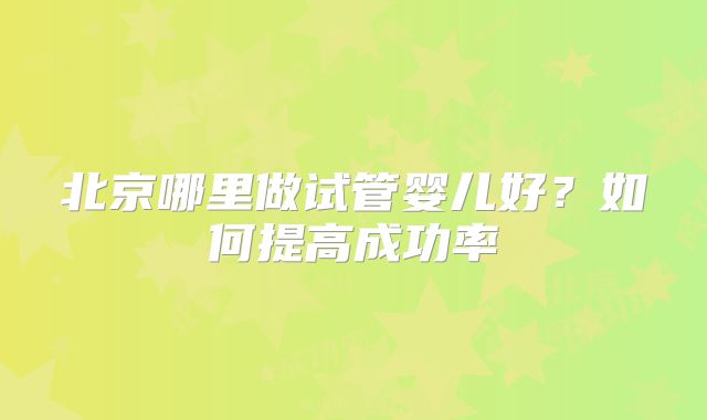 北京哪里做试管婴儿好？如何提高成功率
