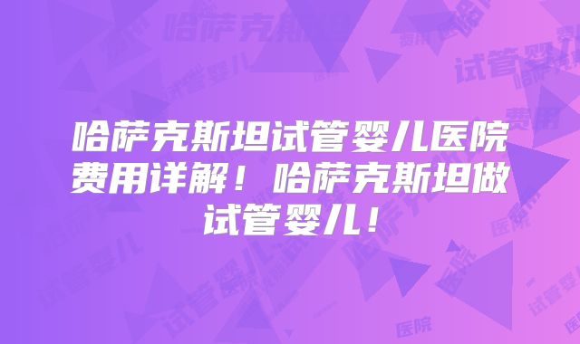 哈萨克斯坦试管婴儿医院费用详解!哈萨克斯坦做试管婴儿!