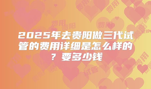 2025年去贵阳做三代试管的费用详细是怎么样的？要多少钱