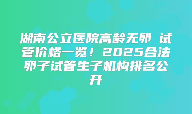 湖南公立医院高龄无卵�试管价格一览!2025合法卵子试管生子机构排名公开