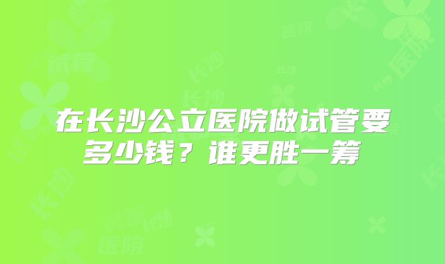 在长沙公立医院做试管要多少钱？谁更胜一筹