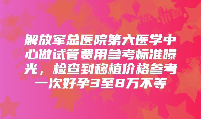 解放军总医院第六医学中心做试管费用参考标准曝光，检查到移植价格参考一次好孕3至8万不等