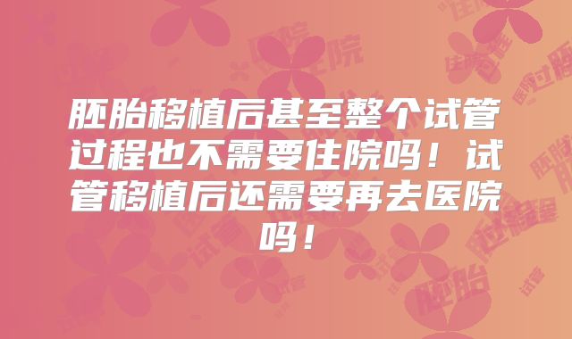 胚胎移植后甚至整个试管过程也不需要住院吗!试管移植后还需要再去医院吗!