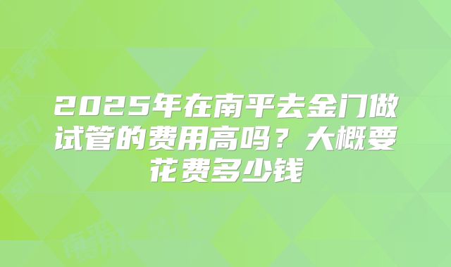 2025年在南平去金门做试管的费用高吗？大概要花费多少钱