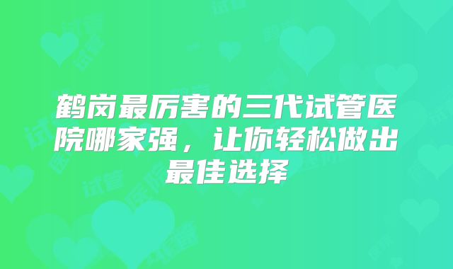 鹤岗最厉害的三代试管医院哪家强，让你轻松做出最佳选择