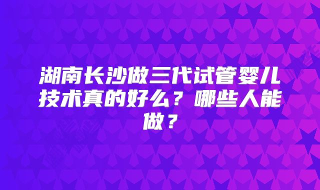 湖南长沙做三代试管婴儿技术真的好么？哪些人能做？