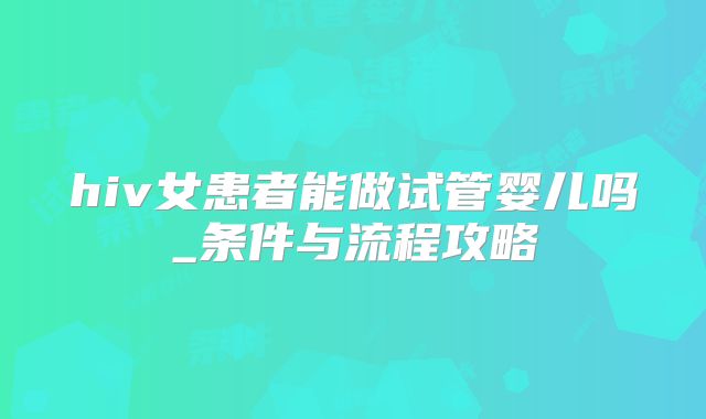 hiv女患者能做试管婴儿吗_条件与流程攻略