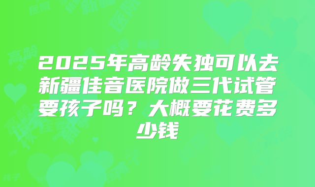 2025年高龄失独可以去新疆佳音医院做三代试管要孩子吗?大概要花费多少钱