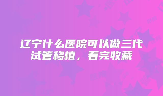 辽宁什么医院可以做三代试管移植，看完收藏