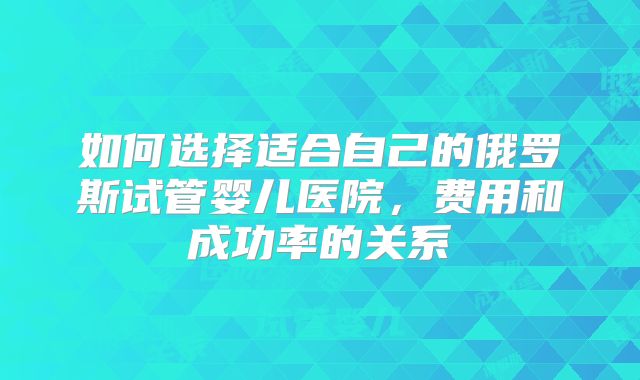 如何选择适合自己的俄罗斯试管婴儿医院,费用和成功率的关系