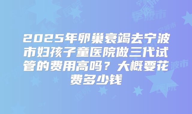 2025年卵巢衰竭去宁波市妇孩子童医院做三代试管的费用高吗？大概要花费多少钱