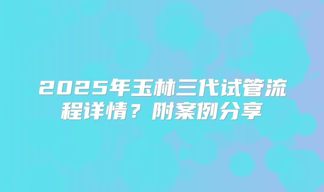 2025年玉林三代试管流程详情?附案例分享