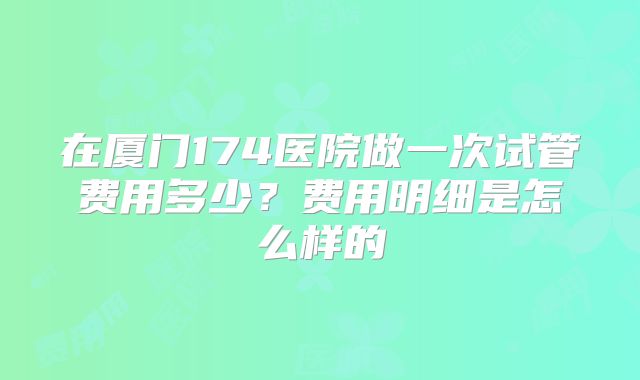 在厦门174医院做一次试管费用多少？费用明细是怎么样的
