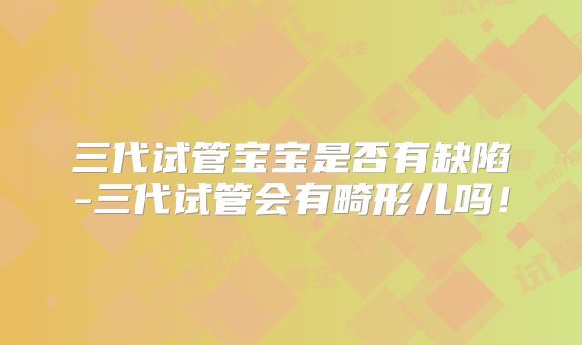 三代试管宝宝是否有缺陷-三代试管会有畸形儿吗!