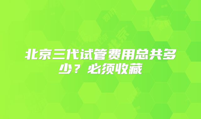 北京三代试管费用总共多少？必须收藏