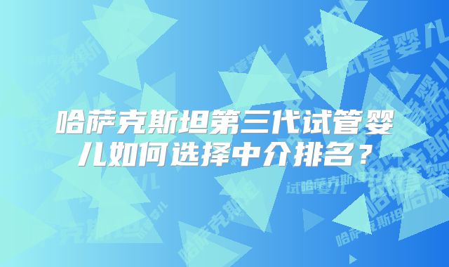 哈萨克斯坦第三代试管婴儿如何选择中介排名？