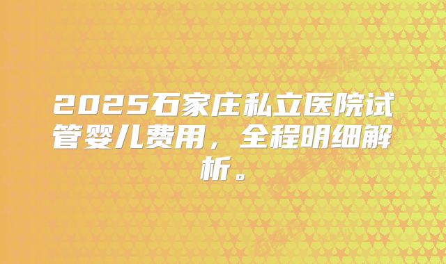 2025石家庄私立医院试管婴儿费用，全程明细解析。