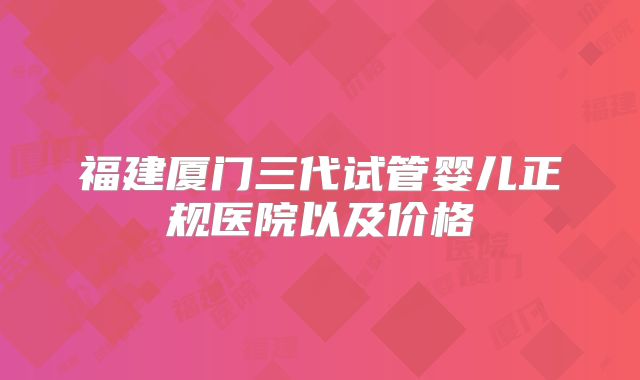 福建厦门三代试管婴儿正规医院以及价格