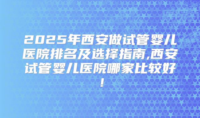 2025年西安做试管婴儿医院排名及选择指南,西安试管婴儿医院哪家比较好！