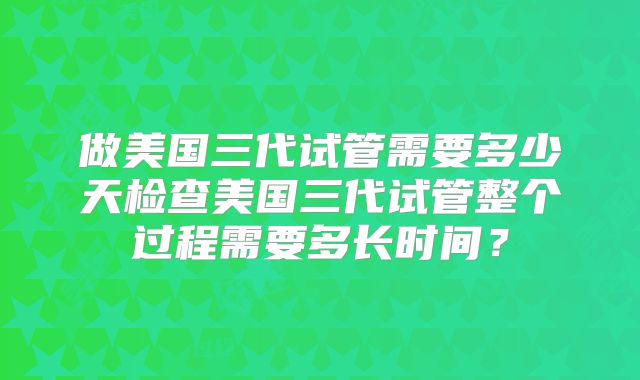 做美国三代试管需要多少天检查美国三代试管整个过程需要多长时间？