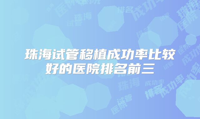珠海试管移植成功率比较好的医院排名前三