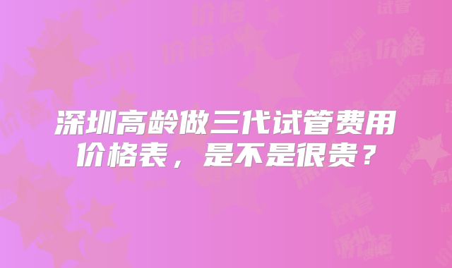 深圳高龄做三代试管费用价格表,是不是很贵?