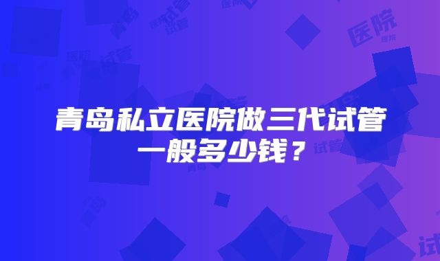 青岛私立医院做三代试管一般多少钱？