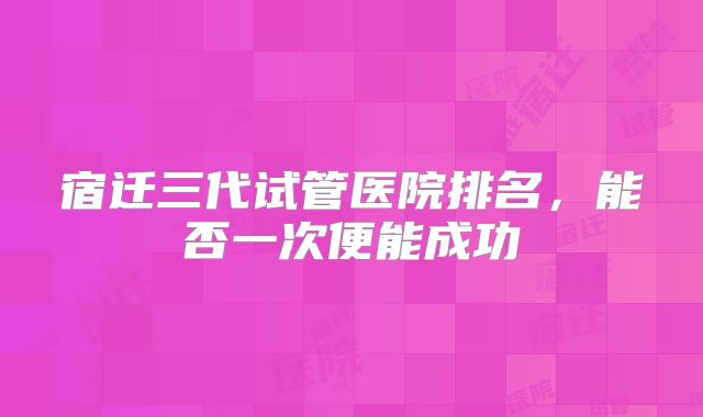 宿迁三代试管医院排名,能否一次便能成功