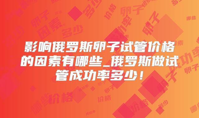 影响俄罗斯卵子试管价格的因素有哪些_俄罗斯做试管成功率多少!