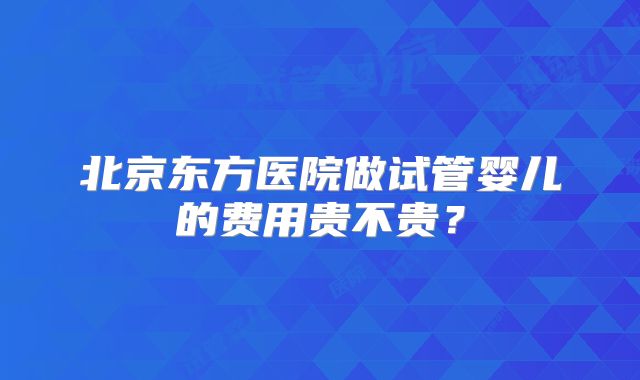 北京东方医院做试管婴儿的费用贵不贵？