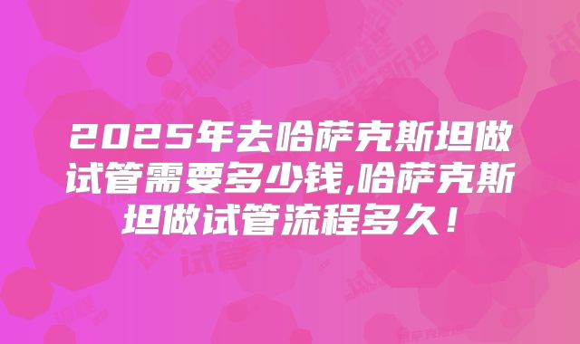 2025年去哈萨克斯坦做试管需要多少钱,哈萨克斯坦做试管流程多久！