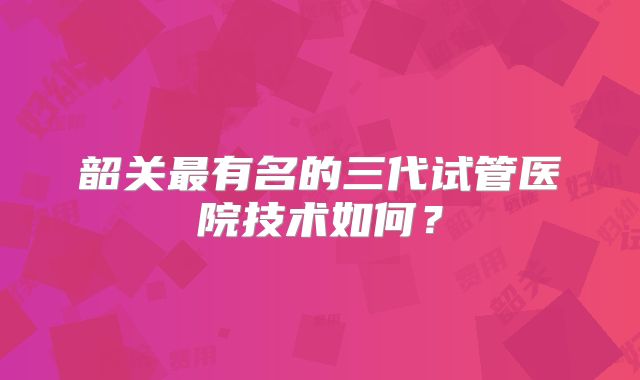 韶关最有名的三代试管医院技术如何？