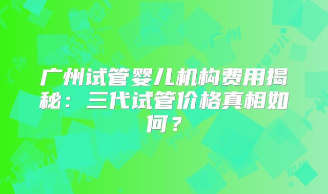 广州试管婴儿机构费用揭秘：三代试管价格真相如何？