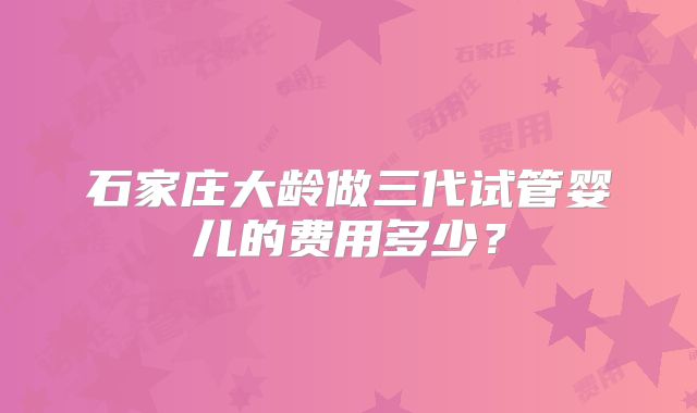 石家庄大龄做三代试管婴儿的费用多少?