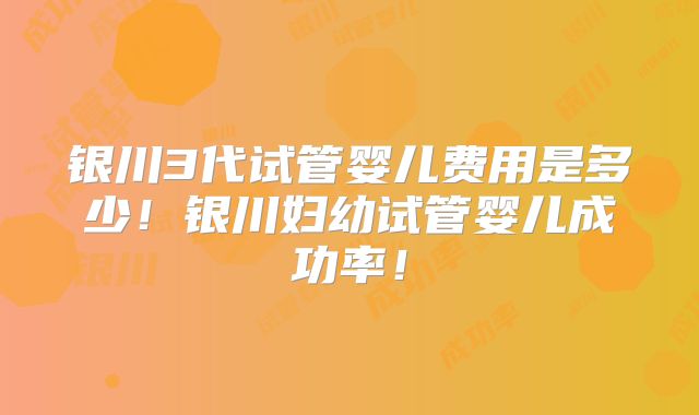 银川3代试管婴儿费用是多少!银川妇幼试管婴儿成功率!