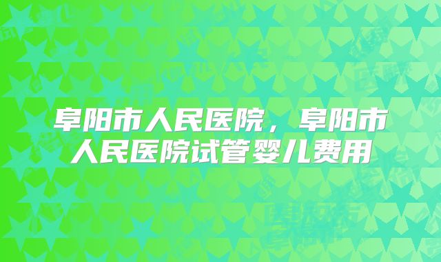 阜阳市人民医院,阜阳市人民医院试管婴儿费用
