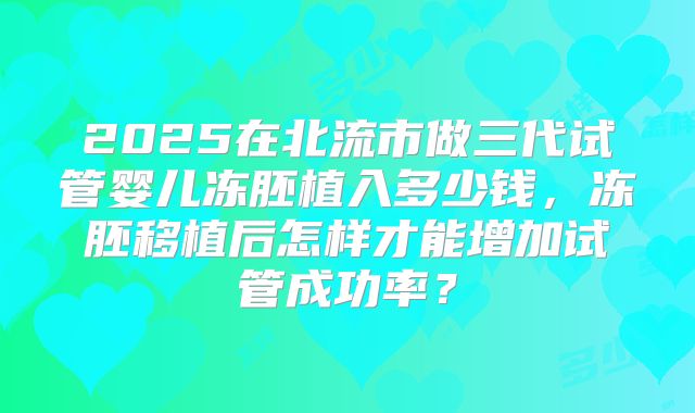 2025在北流市做三代试管婴儿冻胚植入多少钱，冻胚移植后怎样才能增加试管成功率？