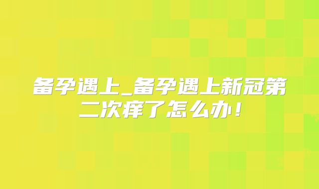 备孕遇上_备孕遇上新冠第二次痒了怎么办!
