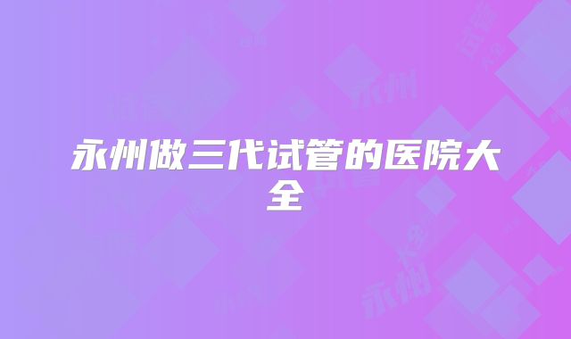 永州做三代试管的医院大全