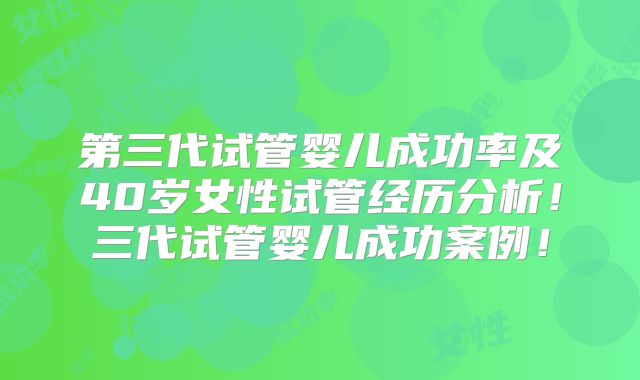 第三代试管婴儿成功率及40岁女性试管经历分析!三代试管婴儿成功案例!